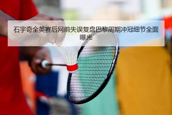 石宇奇全英赛后网前失误复盘巴黎周期冲冠细节全面曝光